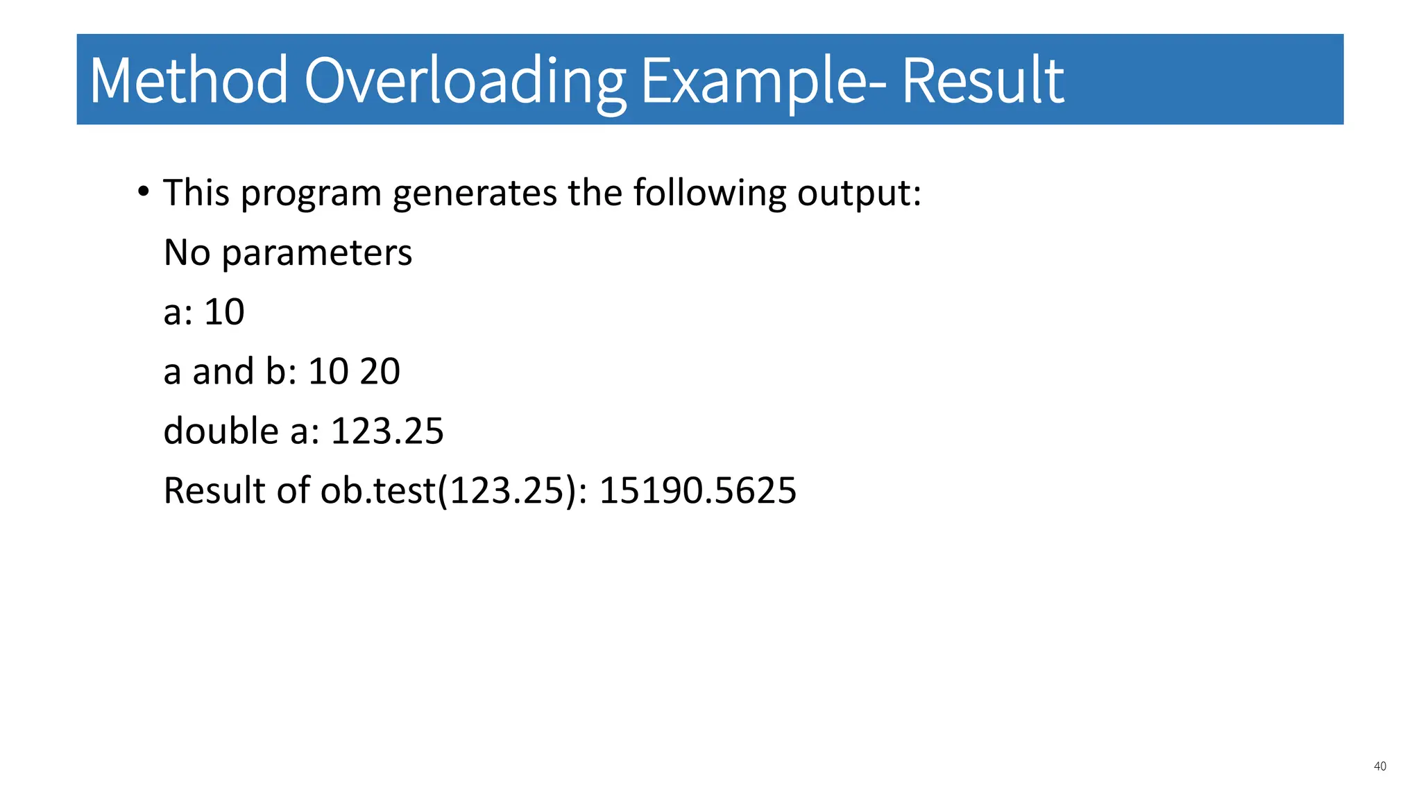 • This program generates the following output:
No parameters
a: 10
a and b: 10 20
double a: 123.25
Result of ob.test(123.25): 15190.5625
40
Method Overloading Example- Result
 