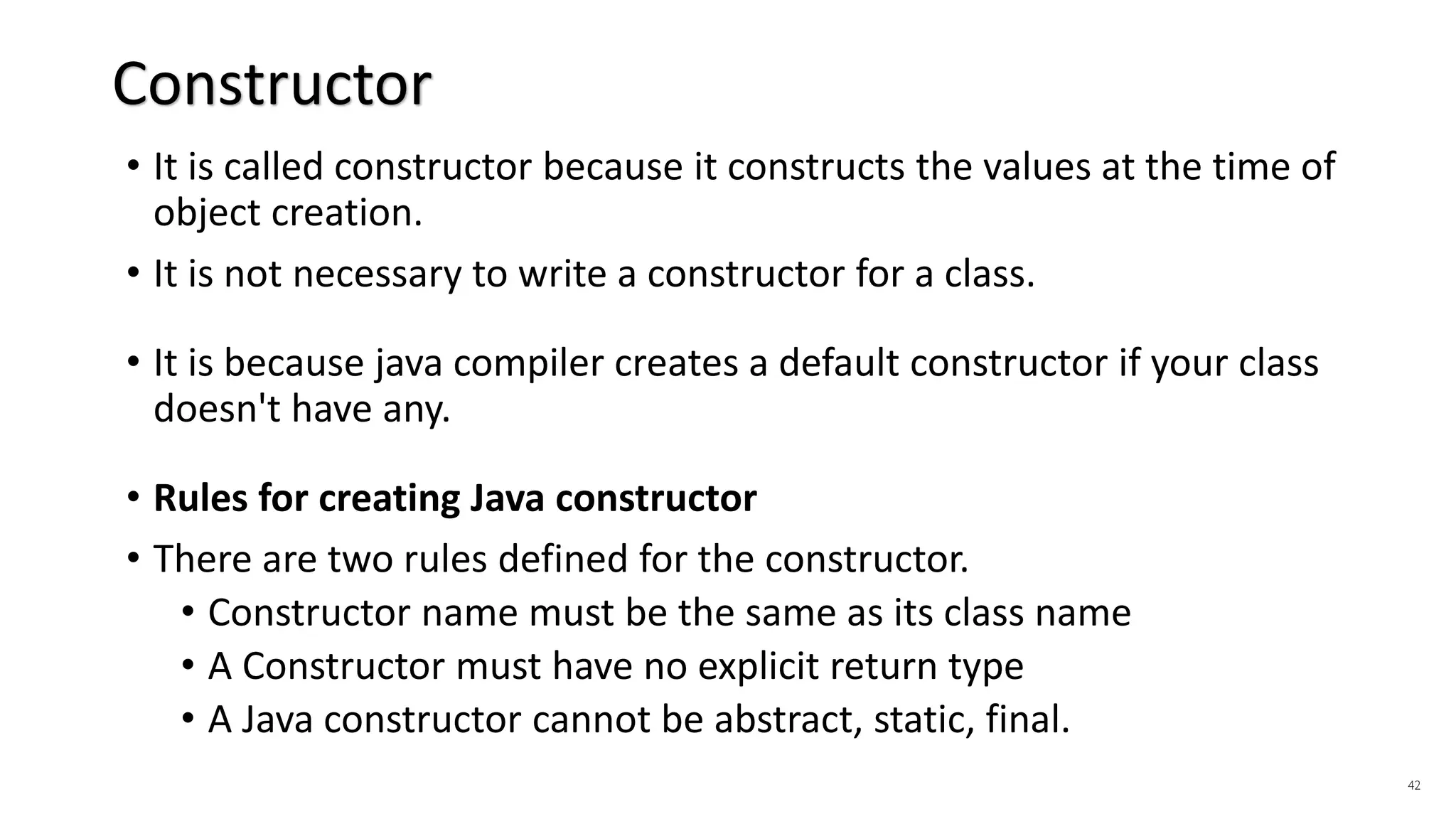 • It is called constructor because it constructs the values at the time of
object creation.
• It is not necessary to write a constructor for a class.
• It is because java compiler creates a default constructor if your class
doesn't have any.
• Rules for creating Java constructor
• There are two rules defined for the constructor.
• Constructor name must be the same as its class name
• A Constructor must have no explicit return type
• A Java constructor cannot be abstract, static, final.
42
Constructor
 