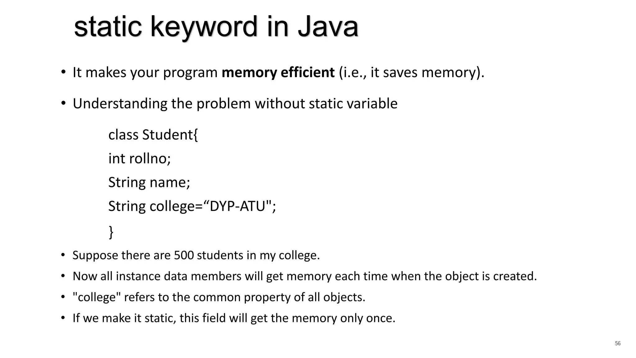 • It makes your program memory efficient (i.e., it saves memory).
• Understanding the problem without static variable
class Student{
int rollno;
String name;
String college=“DYP-ATU";
}
• Suppose there are 500 students in my college.
• Now all instance data members will get memory each time when the object is created.
• "college" refers to the common property of all objects.
• If we make it static, this field will get the memory only once.
56
static keyword in Java
 