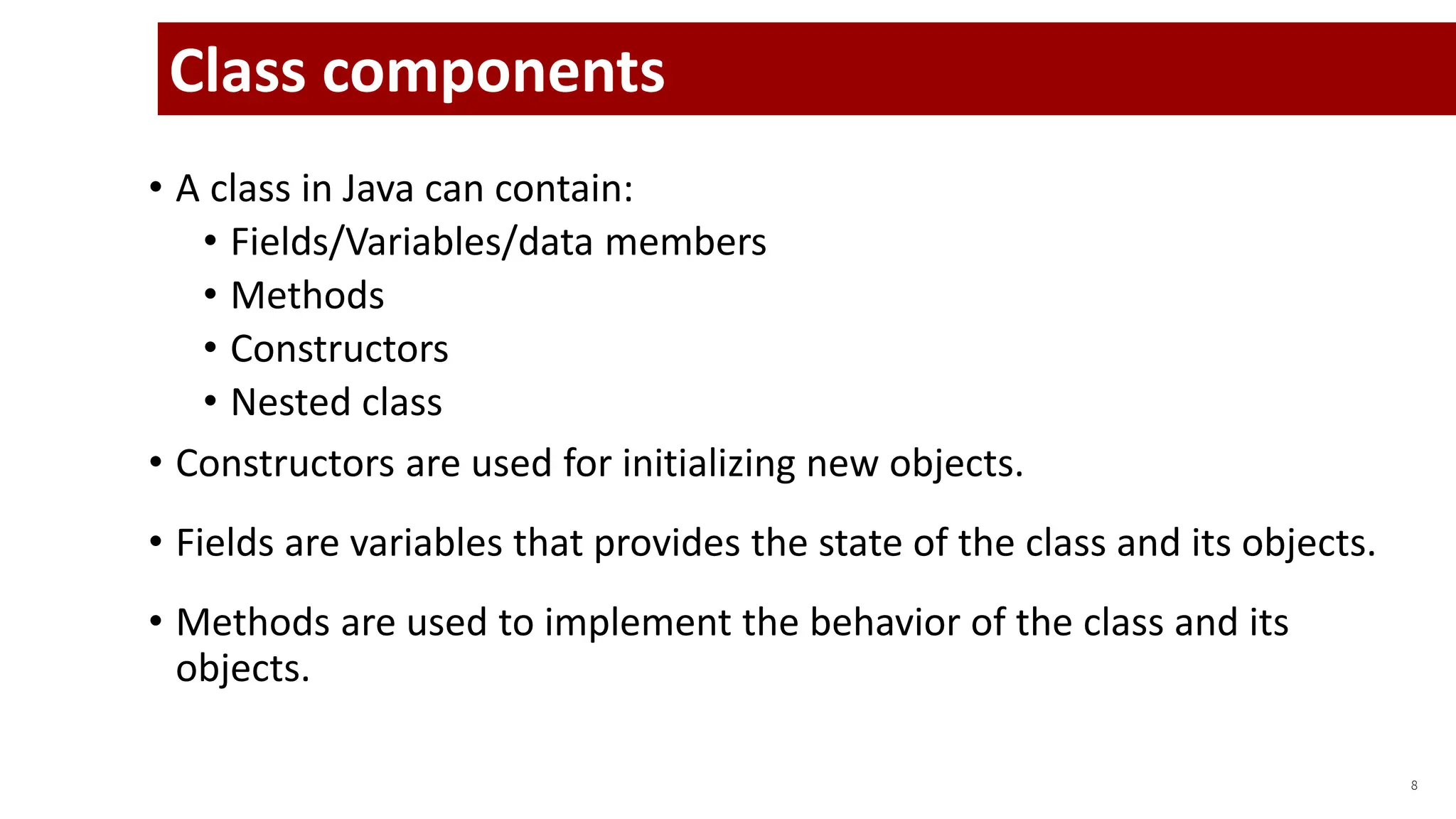 • A class in Java can contain:
• Fields/Variables/data members
• Methods
• Constructors
• Nested class
• Constructors are used for initializing new objects.
• Fields are variables that provides the state of the class and its objects.
• Methods are used to implement the behavior of the class and its
objects.
8
Class components
 