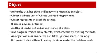 • Any entity that has state and behavior is known as an object.
• Object is a basic unit of Object Oriented Programming.
• Object represents the real life entities.
• It can be physical or logical.
• An Object can be defined as an instance of a class.
• Java program creates many objects, which interact by invoking methods.
• An object contains an address and takes up some space in memory.
• It communicates without knowing details of each other's data or code.
1
Object
 