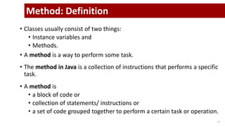 • Classes usually consist of two things:
• Instance variables and
• Methods.
• A method is a way to perform some task.
• The method in Java is a collection of instructions that performs a specific
task.
• A method is
• a block of code or
• collection of statements/ instructions or
• a set of code grouped together to perform a certain task or operation.
15
Method: Definition
 