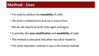 • It is used to achieve the reusability of code.
• We write a method once and use it many times.
• We do not require to write code again and again.
• It provides the easy modification and readability of code.
• The method is executed only when we call or invoke it.
• The most important method in Java is the main() method.
16
Method : Uses
 