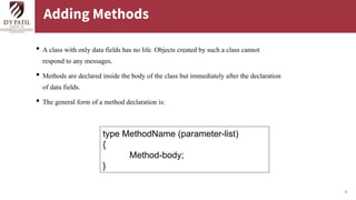 18
Adding Methods
• A class with only data fields has no life. Objects created by such a class cannot
respond to any messages.
• Methods are declared inside the body of the class but immediately after the declaration
of data fields.
• The general form of a method declaration is:
type MethodName (parameter-list)
{
Method-body;
}
 