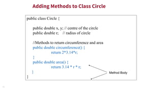 19
Adding Methods to Class Circle
public class Circle {
public double x, y; // centre of the circle
public double r; // radius of circle
//Methods to return circumference and area
public double circumference() {
return 2*3.14*r;
}
public double area() {
return 3.14 * r * r;
}
}
Method Body
 