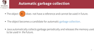 24
Automatic garbage collection
• The object does not have a reference and cannot be used in future.
• The object becomes a candidate for automatic garbage collection.
• Java automatically collects garbage periodically and releases the memory used
to be used in the future.
Q
 