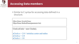 25
Accessing Data members
• Similar to C syntax for accessing data defined in a
structure.
Circle aCircle = new Circle();
aCircle.x = 2.0 // initialize center and radius
aCircle.y = 2.0
aCircle.r = 1.0
ObjectName.VariableName
ObjectName.MethodName(parameter-list)
 