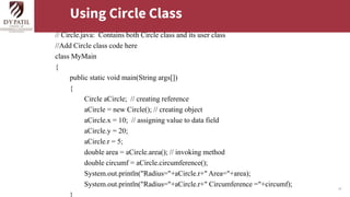 27
Using Circle Class
// Circle.java: Contains both Circle class and its user class
//Add Circle class code here
class MyMain
{
public static void main(String args[])
{
Circle aCircle; // creating reference
aCircle = new Circle(); // creating object
aCircle.x = 10; // assigning value to data field
aCircle.y = 20;
aCircle.r = 5;
double area = aCircle.area(); // invoking method
double circumf = aCircle.circumference();
System.out.println("Radius="+aCircle.r+" Area="+area);
System.out.println("Radius="+aCircle.r+" Circumference ="+circumf);
 