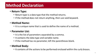• Return Type:
• Return type is a data type that the method returns.
• If the method does not return anything, then use void keyword.
• Method Name:
• It is a unique name that is used to define the name of a method.
• Parameter List:
• It is the list of parameters separated by a comma.
• It contains the data type and variable name.
• If the method has no parameter, left the parentheses blank.
• Method Body:
• It contains all the actions to be performed enclosed within the curly braces.
28
Method Declaration
 