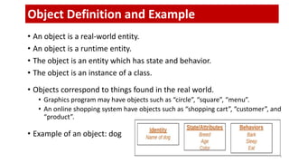 • An object is a real-world entity.
• An object is a runtime entity.
• The object is an entity which has state and behavior.
• The object is an instance of a class.
• Objects correspond to things found in the real world.
• Graphics program may have objects such as “circle”, “square”, “menu”.
• An online shopping system have objects such as “shopping cart”, “customer”, and
“product”.
• Example of an object: dog
3
Object Definition and Example
 
