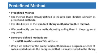 • Predefined Method
• The method that is already defined in the Java class libraries is known as
predefined methods.
• It is also known as the standard library method or built-in method.
• We can directly use these methods just by calling them in the program at
any point.
• Some pre-defined methods are
• length(), equals(), compareTo(), sqrt(), etc.
• When we call any of the predefined methods in our program, a series of
codes related runs in the background that is already stored in the library.
31
Predefined Method
 