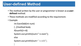 • The method written by the user or programmer is known as a user-
defined method.
• These methods are modified according to the requirement.
• Example
int EvenOdd(int num)
{ //method body
if(num%2==0)
System.out.println(num+" is even");
else
System.out.println(num+" is odd");
} 33
User-defined Method
 