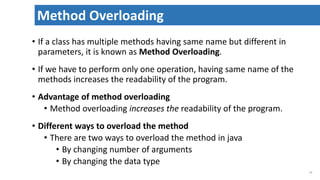 • If a class has multiple methods having same name but different in
parameters, it is known as Method Overloading.
• If we have to perform only one operation, having same name of the
methods increases the readability of the program.
• Advantage of method overloading
• Method overloading increases the readability of the program.
• Different ways to overload the method
• There are two ways to overload the method in java
• By changing number of arguments
• By changing the data type
37
Method Overloading
 