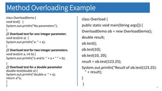 class OverloadDemo {
void test() {
System.out.println("No parameters");
}
// Overload test for one integer parameter.
void test(int a) {
System.out.println("a: " + a);
}
// Overload test for two integer parameters.
void test(int a, int b) {
System.out.println("a and b: " + a + " " + b);
}
// Overload test for a double parameter
double test(double a) {
System.out.println("double a: " + a);
return a*a;
}
} 39
class Overload {
public static void main(String args[]) {
OverloadDemo ob = new OverloadDemo();
double result;
ob.test();
ob.test(10);
ob.test(10, 20);
result = ob.test(123.25);
System.out.println("Result of ob.test(123.25):
" + result);
}
}
Method Overloading Example
 