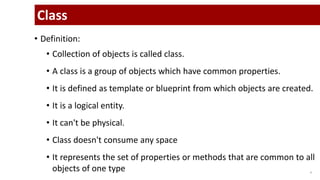 • Definition:
• Collection of objects is called class.
• A class is a group of objects which have common properties.
• It is defined as template or blueprint from which objects are created.
• It is a logical entity.
• It can't be physical.
• Class doesn't consume any space
• It represents the set of properties or methods that are common to all
objects of one type 4
Class
 