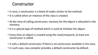 • In Java, a constructor is a block of codes similar to the method.
• It is called when an instance of the class is created.
• At the time of calling constructor, memory for the object is allocated in the
memory.
• It is a special type of method which is used to initialize the object.
• Every time an object is created using the new() keyword, at least one
constructor is called.
• It calls a default constructor if there is no constructor available in the class.
• In such case, Java compiler provides a default constructor by default.
41
Constructor
 