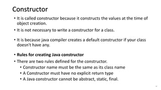 • It is called constructor because it constructs the values at the time of
object creation.
• It is not necessary to write a constructor for a class.
• It is because java compiler creates a default constructor if your class
doesn't have any.
• Rules for creating Java constructor
• There are two rules defined for the constructor.
• Constructor name must be the same as its class name
• A Constructor must have no explicit return type
• A Java constructor cannot be abstract, static, final.
42
Constructor
 