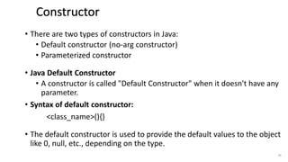 • There are two types of constructors in Java:
• Default constructor (no-arg constructor)
• Parameterized constructor
• Java Default Constructor
• A constructor is called "Default Constructor" when it doesn't have any
parameter.
• Syntax of default constructor:
<class_name>(){}
• The default constructor is used to provide the default values to the object
like 0, null, etc., depending on the type.
43
Constructor Types
 