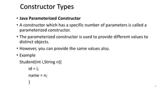 • Java Parameterized Constructor
• A constructor which has a specific number of parameters is called a
parameterized constructor.
• The parameterized constructor is used to provide different values to
distinct objects.
• However, you can provide the same values also.
• Example
Student(int i,String n){
id = i;
name = n;
}
44
Constructor Types
 
