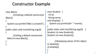 45
class Bike1{
//creating a default constructor
Bike1()
{
System.out.println("Bike is created");
}
public static void main(String args[])
{
//calling a default constructor
Bike1 b=new Bike1();
}
}
class Student {
int id;
String name;
void display() {
System.out.println(id+" "+name);
}
public static void main(String args[]) {
Student s1=new Student();
Student s2=new Student();
//displaying values of the object
s1.display();
s2.display();
}
}
Constructor Example
 