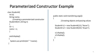 46
class Student4{
int id;
String name;
//creating a parameterized constructor
Student4(int i,String n)
{
id = i;
name = n;
}
void display()
{
System.out.println(id+" "+name);
}
public static void main(String args[])
{
//creating objects and passing values
Student4 s1 = new Student4(111,"Karan");
Student4 s2 = new Student4(222,"Aryan");
s1.display();
s2.display();
}
}
Parameterized Constructor Example
 