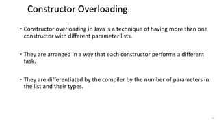 • Constructor overloading in Java is a technique of having more than one
constructor with different parameter lists.
• They are arranged in a way that each constructor performs a different
task.
• They are differentiated by the compiler by the number of parameters in
the list and their types.
47
Constructor Overloading in Java
 