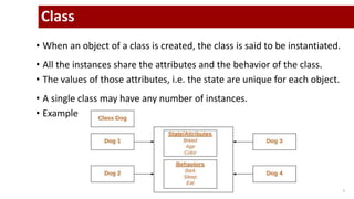 5
Class
• When an object of a class is created, the class is said to be instantiated.
• All the instances share the attributes and the behavior of the class.
• The values of those attributes, i.e. the state are unique for each object.
• A single class may have any number of instances.
• Example
 