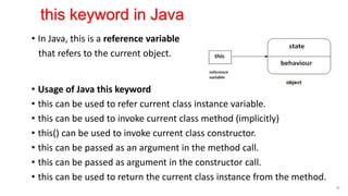 • In Java, this is a reference variable
that refers to the current object.
• Usage of Java this keyword
• this can be used to refer current class instance variable.
• this can be used to invoke current class method (implicitly)
• this() can be used to invoke current class constructor.
• this can be passed as an argument in the method call.
• this can be passed as argument in the constructor call.
• this can be used to return the current class instance from the method.
50
this keyword in Java
 
