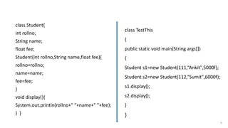 class Student{
int rollno;
String name;
float fee;
Student(int rollno,String name,float fee){
rollno=rollno;
name=name;
fee=fee;
}
void display(){
System.out.println(rollno+" "+name+" "+fee);
} }
51
Program without this keyword
class TestThis
{
public static void main(String args[])
{
Student s1=new Student(111,“Ankit",5000f);
Student s2=new Student(112,“Sumit",6000f);
s1.display();
s2.display();
}
}
 