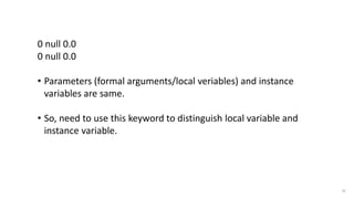 52
0 null 0.0
0 null 0.0
• Parameters (formal arguments/local veriables) and instance
variables are same.
• So, need to use this keyword to distinguish local variable and
instance variable.
Program output
 