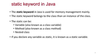 • The static keyword in Java is used for memory management mainly.
• The static keyword belongs to the class than an instance of the class.
• The static can be:
• Variable (also known as a class variable)
• Method (also known as a class method)
• Nested class
• If you declare any variable as static, it is known as a static variable.
55
static keyword in Java
 