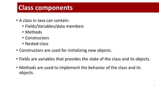 • A class in Java can contain:
• Fields/Variables/data members
• Methods
• Constructors
• Nested class
• Constructors are used for initializing new objects.
• Fields are variables that provides the state of the class and its objects.
• Methods are used to implement the behavior of the class and its
objects.
8
Class components
 