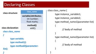 class class_name {
type instance_variable1;
type instance_variable2;
type method_name1(parameter-list)
{
// body of method
}
type method_name2(parameter-list)
{
// body of method
}
} 9
Declaring Classes
class class_name
{
type variable;
type method1();
type method2(parameter-
list);
}
Class_name
variable/attributes;
int number;
float marks;
method()
add();
class structure
class declaration
 