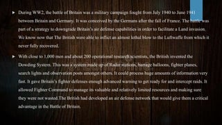  During WW2, the battle of Britain was a military campaign fought from July 1940 to June 1941
between Britain and Germany. It was conceived by the Germans after the fall of France. The battle was
part of a strategy to downgrade Britain’s air defense capabilities in order to facilitate a Land invasion.
We know now that The British were able to inflict an almost lethal blow to the Luftwaffe from which it
never fully recovered.
 With close to 1,000 men and about 200 operational research scientists, the British invented the
Dowding System. This was a system made up of Radar stations, barrage balloons, fighter planes,
search lights and observation posts amongst others. It could process huge amounts of information very
fast. It gave Britain’s fighter defenses enough advanced warning to get ready for and intercept raids. It
allowed Fighter Command to manage its valuable and relatively limited resources and making sure
they were not wasted.The British had developed an air defense network that would give them a critical
advantage in the Battle of Britain.
 