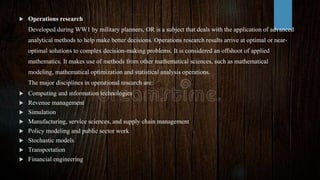  Operations research
Developed during WW1 by military planners, OR is a subject that deals with the application of advanced
analytical methods to help make better decisions. Operations research results arrive at optimal or near-
optimal solutions to complex decision-making problems. It is considered an offshoot of applied
mathematics. It makes use of methods from other mathematical sciences, such as mathematical
modeling, mathematical optimization and statistical analysis operations.
The major disciplines in operational research are:
 Computing and information technologies
 Revenue management
 Simulation
 Manufacturing, service sciences, and supply chain management
 Policy modeling and public sector work
 Stochastic models
 Transportation
 Financial engineering
 
