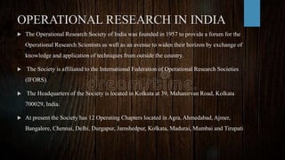 OPERATIONAL RESEARCH IN INDIA
 The Operational Research Society of India was founded in 1957 to provide a forum for the
Operational Research Scientists as well as an avenue to widen their horizon by exchange of
knowledge and application of techniques from outside the country.
 The Society is affiliated to the International Federation of Operational Research Societies
(IFORS).
 The Headquarters of the Society is located in Kolkata at 39, Mahanirvan Road, Kolkata
700029, India.
 At present the Society has 12 Operating Chapters located in Agra, Ahmedabad, Ajmer,
Bangalore, Chennai, Delhi, Durgapur, Jamshedpur, Kolkata, Madurai, Mumbai and Tirupati
 