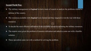 Second World War:
 The military management in England invited a team of experts to analyze the problems related to
defense of the country.
 The resources available with England were limited and they targeted to win the war with these
resources.
 To decide the most effective utilization of the available resources including the military resources.
 The experts were given the problem of resource utilization and asked to come out with a feasible
solution.
 These specialists came out with a method for solving the problem.
 