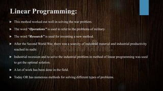 Linear Programming:
 This method worked out well in solving the war problem.
 The word “Operations” is used to refer to the problems of military.
 The word “Research” is used for inventing a new method.
 After the Second World War, there was a scarcity of industrial material and industrial productivity
reached its nadir.
 Industrial recession and to solve the industrial problem in method of linear programming was used
to get the optimal solution.
 A lot of work has been done in the field.
 Today OR has numerous methods for solving different types of problems.
 