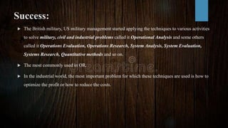 Success:
 The British military, US military management started applying the techniques to various activities
to solve military, civil and industrial problems called it Operational Analysis and some others
called it Operations Evaluation, Operations Research, System Analysis, System Evaluation,
Systems Research, Quantitative methods and so on.
 The most commonly used in OR.
 In the industrial world, the most important problem for which these techniques are used is how to
optimize the profit or how to reduce the costs.
 