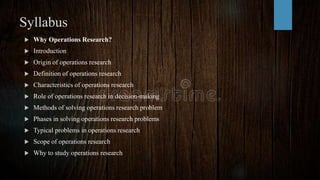 Syllabus
 Why Operations Research?
 Introduction
 Origin of operations research
 Definition of operations research
 Characteristics of operations research
 Role of operations research in decision-making
 Methods of solving operations research problem
 Phases in solving operations research problems
 Typical problems in operations research
 Scope of operations research
 Why to study operations research
 
