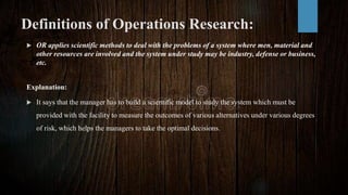 Definitions of Operations Research:
 OR applies scientific methods to deal with the problems of a system where men, material and
other resources are involved and the system under study may be industry, defense or business,
etc.
Explanation:
 It says that the manager has to build a scientific model to study the system which must be
provided with the facility to measure the outcomes of various alternatives under various degrees
of risk, which helps the managers to take the optimal decisions.
 