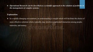  Operational Research can be described as a scientific approach to the solution of problems in
the management of complex systems.
Explanation:
 In a rapidly changing environment, an understanding is sought which will facilitate the choice of
more effective solutions which, typically, may involve complicated interaction among people,
materials, and money.
 