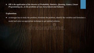  OR is the application of the theories of Probability, Statistics, Queuing, Games, Linear
Programming etc., to the problems of war, Government and Industry
Explanation:
 A manager has to study the problem, formulate the problem, identify the variables and formulate a
model and select an appropriate technique to get optimal solution.
 