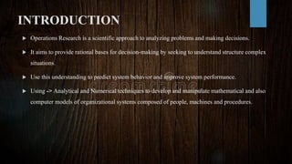 INTRODUCTION
 Operations Research is a scientific approach to analyzing problems and making decisions.
 It aims to provide rational bases for decision-making by seeking to understand structure complex
situations.
 Use this understanding to predict system behavior and improve system performance.
 Using -> Analytical and Numerical techniques to develop and manipulate mathematical and also
computer models of organizational systems composed of people, machines and procedures.
 