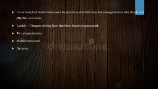  It is a branch of mathematics used to provide a scientific base for management to take timely and
effective decisions.
 Avoids -> Dangers arising from decisions based on guesswork.
 Two characteristics:
 Multidimensional
 Dynamic
 
