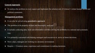 General Approach:
 To analyze the problem in every aspect and implement the solution only if it doesn’t violate human, social and
political constraints.
Management problem:
 It can also be solved using quantitative approach.
 The problem to be properly defined and thoroughly analyzed.
 It includes collecting data, facts and information and then solving the problems in a rational and systematic
way.
 It is primarily concerned with helping managers and executives to arrive at better decisions.
 Now a days, managers are working in a dynamic environment.
 Require -> Common sense, experience and commitment in making decisions.
 