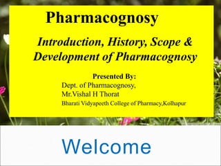 Welcome
Pharmacognosy
Introduction, History, Scope &
Development of Pharmacognosy
Presented By:
Dept. of Pharmacognosy,
Mr.Vishal H Thorat
Bharati Vidyapeeth College of Pharmacy,Kolhapur
 