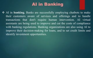 AI in Banking
 AI in banking. Banks are successfully employing chatbots to make
their customers aware of services and offerings and to handle
transactions that don't require human intervention. AI virtual
assistants are being used to improve and cut the costs of compliance
with banking regulations. Banking organizations are also using AI to
improve their decision-making for loans, and to set credit limits and
identify investment opportunities.
 
