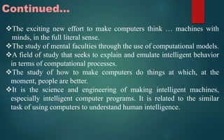 Continued…
The exciting new effort to make computers think … machines with
minds, in the full literal sense.
The study of mental faculties through the use of computational models.
A field of study that seeks to explain and emulate intelligent behavior
in terms of computational processes.
The study of how to make computers do things at which, at the
moment, people are better.
It is the science and engineering of making intelligent machines,
especially intelligent computer programs. It is related to the similar
task of using computers to understand human intelligence.
 