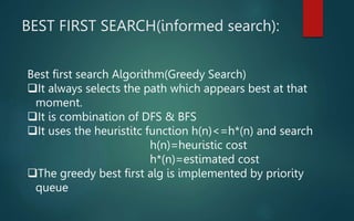 BEST FIRST SEARCH(informed search):
Best first search Algorithm(Greedy Search)
It always selects the path which appears best at that
moment.
It is combination of DFS & BFS
It uses the heuristitc function h(n)<=h*(n) and search
h(n)=heuristic cost
h*(n)=estimated cost
The greedy best first alg is implemented by priority
queue
 